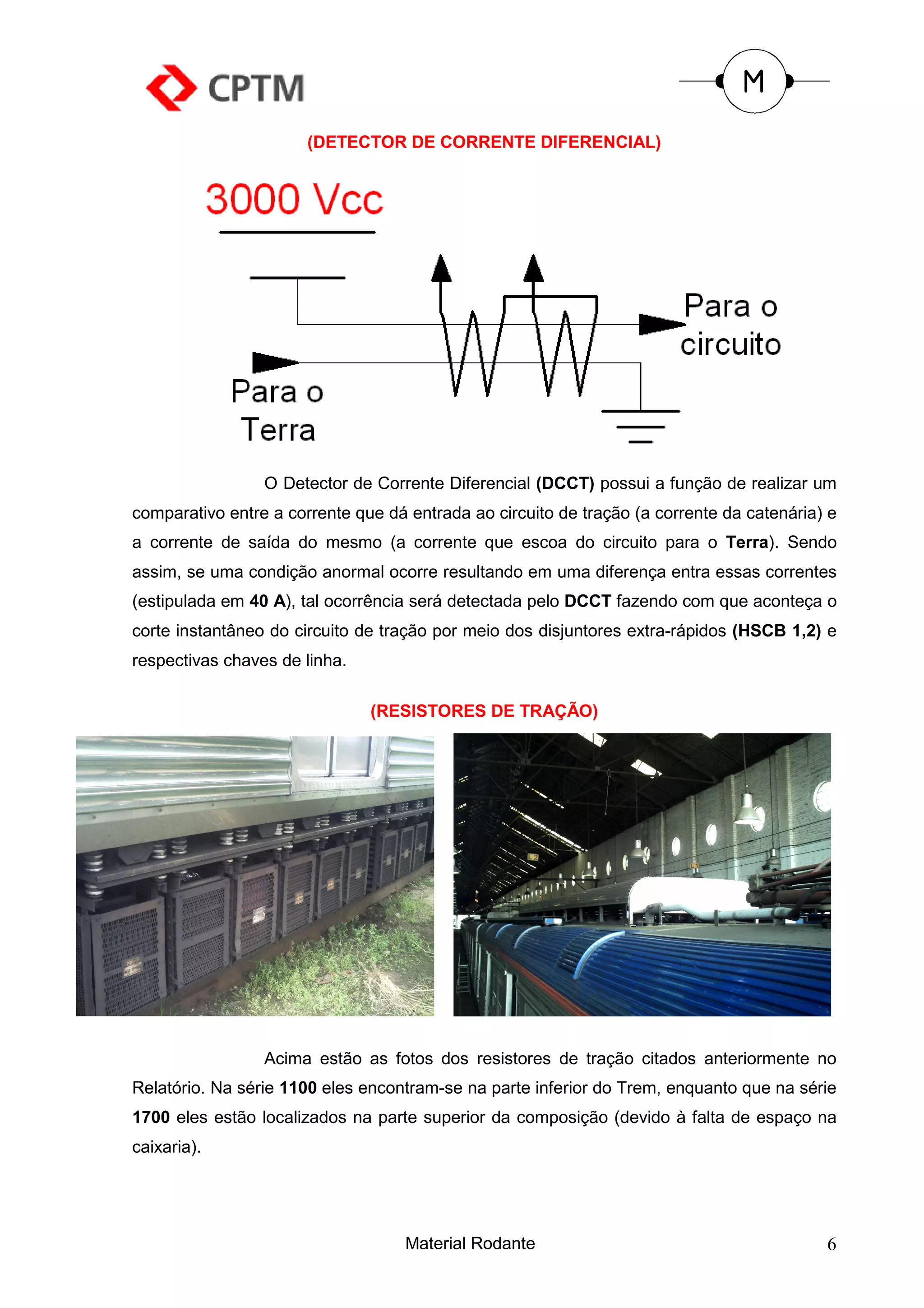 (DETECTOR DE CORRENTE DIFERENCIAL)




                 O Detector de Corrente Diferencial (DCCT) possui a função de realizar um
comparativo entre a corrente que dá entrada ao circuito de tração (a corrente da catenária) e
a corrente de saída do mesmo (a corrente que escoa do circuito para o Terra). Sendo
assim, se uma condição anormal ocorre resultando em uma diferença entra essas correntes
(estipulada em 40 A), tal ocorrência será detectada pelo DCCT fazendo com que aconteça o
corte instantâneo do circuito de tração por meio dos disjuntores extra-rápidos (HSCB 1,2) e
respectivas chaves de linha.

                               (RESISTORES DE TRAÇÃO)




                 Acima estão as fotos dos resistores de tração citados anteriormente no
Relatório. Na série 1100 eles encontram-se na parte inferior do Trem, enquanto que na série
1700 eles estão localizados na parte superior da composição (devido à falta de espaço na
caixaria).




                                    Material Rodante                                       6
 