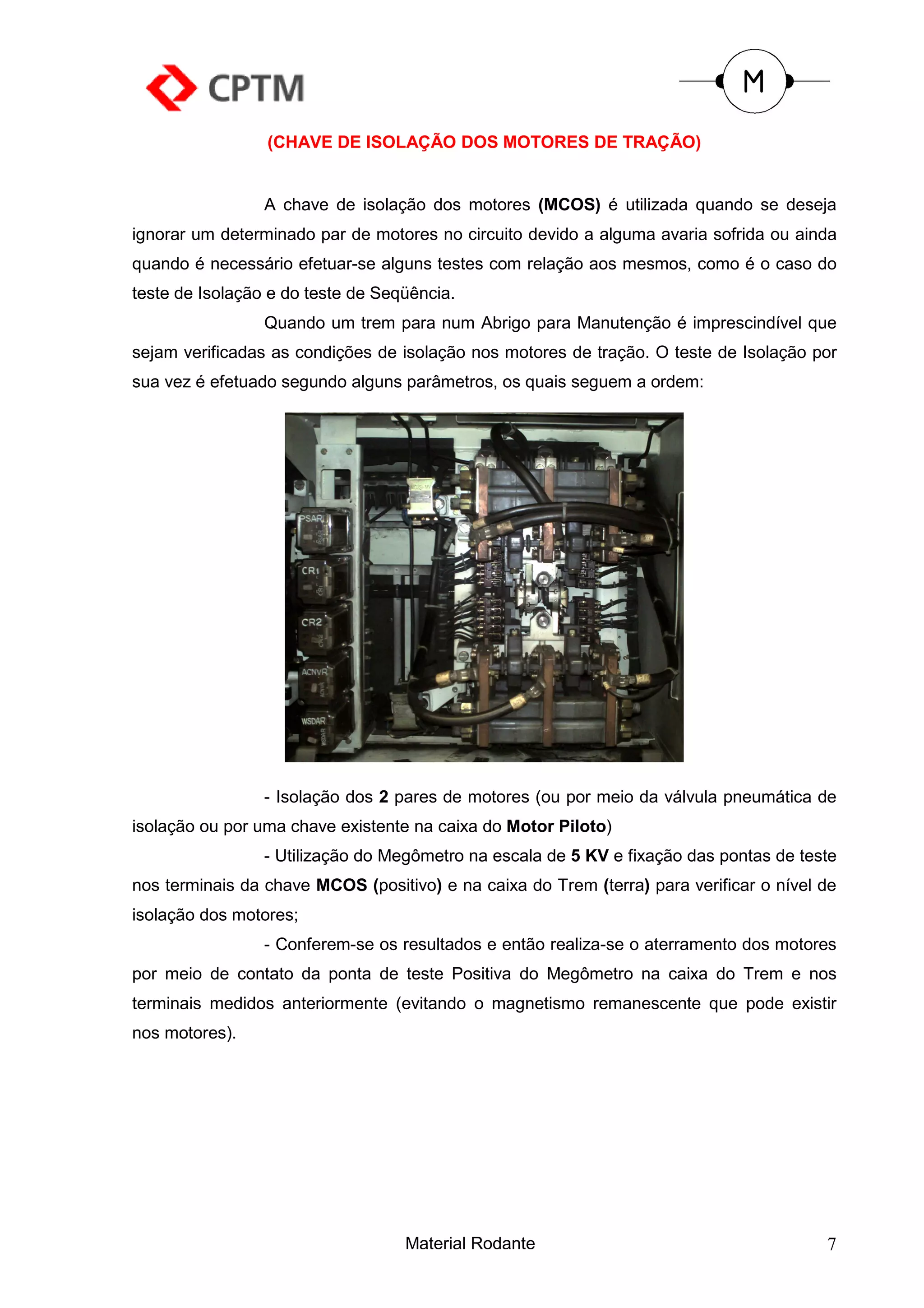 (CHAVE DE ISOLAÇÃO DOS MOTORES DE TRAÇÃO)


                 A chave de isolação dos motores (MCOS) é utilizada quando se deseja
ignorar um determinado par de motores no circuito devido a alguma avaria sofrida ou ainda
quando é necessário efetuar-se alguns testes com relação aos mesmos, como é o caso do
teste de Isolação e do teste de Seqüência.
                 Quando um trem para num Abrigo para Manutenção é imprescindível que
sejam verificadas as condições de isolação nos motores de tração. O teste de Isolação por
sua vez é efetuado segundo alguns parâmetros, os quais seguem a ordem:




                 - Isolação dos 2 pares de motores (ou por meio da válvula pneumática de
isolação ou por uma chave existente na caixa do Motor Piloto)
                 - Utilização do Megômetro na escala de 5 KV e fixação das pontas de teste
nos terminais da chave MCOS (positivo) e na caixa do Trem (terra) para verificar o nível de
isolação dos motores;
                 - Conferem-se os resultados e então realiza-se o aterramento dos motores
por meio de contato da ponta de teste Positiva do Megômetro na caixa do Trem e nos
terminais medidos anteriormente (evitando o magnetismo remanescente que pode existir
nos motores).




                                   Material Rodante                                      7
 