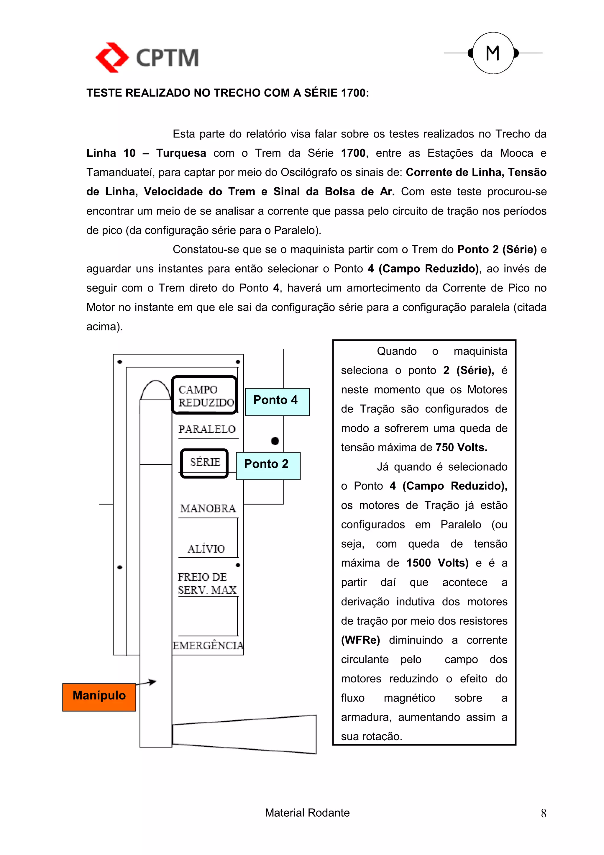 TESTE REALIZADO NO TRECHO COM A SÉRIE 1700:


                   Esta parte do relatório visa falar sobre os testes realizados no Trecho da
  Linha 10 – Turquesa com o Trem da Série 1700, entre as Estações da Mooca e
  Tamanduateí, para captar por meio do Oscilógrafo os sinais de: Corrente de Linha, Tensão
  de Linha, Velocidade do Trem e Sinal da Bolsa de Ar. Com este teste procurou-se
  encontrar um meio de se analisar a corrente que passa pelo circuito de tração nos períodos
  de pico (da configuração série para o Paralelo).
                   Constatou-se que se o maquinista partir com o Trem do Ponto 2 (Série) e
  aguardar uns instantes para então selecionar o Ponto 4 (Campo Reduzido), ao invés de
  seguir com o Trem direto do Ponto 4, haverá um amortecimento da Corrente de Pico no
  Motor no instante em que ele sai da configuração série para a configuração paralela (citada
  acima).

                                                              Quando       o    maquinista
                                                     seleciona o ponto 2 (Série), é
                                                     neste momento que os Motores
                                    Ponto 4
                                                     de Tração são configurados de
                                                     modo a sofrerem uma queda de
                                                     tensão máxima de 750 Volts.
                                  Ponto 2                     Já quando é selecionado
                                                     o Ponto 4 (Campo Reduzido),
                                                     os motores de Tração já estão
                                                     configurados em Paralelo (ou
                                                     seja,    com queda de tensão
                                                     máxima de 1500 Volts) e é a
                                                     partir   daí    que       acontece    a
                                                     derivação indutiva dos motores
                                                     de tração por meio dos resistores
                                                     (WFRe) diminuindo a corrente
                                                     circulante     pelo       campo      dos
                                                     motores reduzindo o efeito do
Manípulo                                             fluxo     magnético         sobre     a
                                                     armadura, aumentando assim a
                                                     sua rotação.




                                      Material Rodante                                          8
 