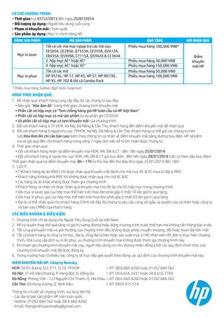 CƠ CHẾ CHƯƠNG TRÌNH:
• Thời gian : từ 01/12/2013 đến ngày 25/01/2014
• Đối tượng áp dụng : Người tiêu dùng cuối cùng
• Phạm vi khuyến mãi : Toàn quốc
• Sản phẩm áp dụng : Mực in chính hãng HP
DÒNG SẢN PHẨM

Mực in laser

Mực in phun

MÃ SẢN PHẨM

QUÀ TẶNG

Tất cả các mã mực ngoại trừ các mã sau:
CE505A, CE285A, Q7553A, CE255A, Q2612A,
CB435A, Q5949A, C7115A, Q5942A & CC364A
2 hộp mực AC* hoặc XC*
4 hộp mực AC* hoặc XC*
Tất cả các mã
HP 951XL, HP 17, HP 45, HP 57, HP 901/XL,
HP 95, HP 702 & tất cả Combo Pack

NƠI NHẬN QUÀ

Phiếu mua hàng 100,000 VNĐ*
Phiếu mua hàng 50,000 VNĐ
Phiếu mua hàng 150,000 VNĐ
Phiếu mua hàng 50,000 VNĐ
Phiếu mua hàng 100,000 VNĐ

Điểm
khuyến
mãi HP

* Phiếu mua hàng Sodexo, BigC hoặc Coopmart

HÌNH THỨC NHẬN QUÀ:
1. Để nhận quà, khách hàng cung cấp đầy đủ các chứng từ sau đây:
• Bản gốc “Hóa đơn đỏ” trong thời gian chương trình khuyến mãi
• Phần cắt vỏ hộp mực có “Tem chống hàng giả HP toàn cầu và HP Việt Nam”
• Phần cắt vỏ hộp mực có mã sản phẩm (ví dụ phần ghi CE505X)
• Và phần cắt vỏ hộp mực có tem khuyến mãi của chương trình
2. Đối với khách hàng ở TP HCM, Hà Nội, Đà Nẵng & Cần Thơ, khách hàng đến điểm khuyến mãi để nhận quà
3. Đối với khách hàng ở ngoài khu vực TPHCM, Hà Nội, Đà Nẵng & Cần Thơ: Khách hàng có thể gửi các chứng từ trên
(với Hóa Đơn Đỏ chỉ cần bản sao) kèm theo thông tin cá nhân về điểm khuyến mãi bằng đường bưu điện. HP sẽ kiểm
tra và gửi quà đến cho khách hàng trong vòng 7 ngày làm việc kể từ khi nhận được chứng từ.
4. Thời gian nhận quà:
• Đối với khách hàng nhận tại điểm khuyến mại HCM, HN, ĐN & CT : đến 18h ngày 25/01/2014
• Đối với khách hàng ở ngoài khu vực HCM, HN, ĐN & CT gửi bưu điện : đến hết ngày 28/01/2014 (căn cứ theo dấu bưu điện)
Thời gian nhận quà tại điểm khuyến mại: 8h – 17h từ thứ Hai đến thứ Bảy (trừ ngày 25/01/2014 đến 18h)
5. LƯU Ý:
• (*)Khách hàng dự án (MVC) chỉ được nhận quà khuyến mãi dành cho mã mực AC & XC mua từ đại lý MVC
• Khách hàng không phải MVC thì không được nhận quà cho mã AC &XC
• Các hàng dự án khác không được tham gia chương trình
• Khách hàng cá nhân chỉ được nhận quà khuyến mại cho tối đa cho 05 hộp mực trong chương trình
• Với mực in laser, giá của hộp mực thể hiện trên hoá đơn phải gấp ít nhất 10 lần giá trị quà tặng
• Với mực in phun, giá của hộp mực thể hiện trên hoá đơn phải gấp ít nhất 03 lần giá trị quà tặng
• Đại lý có thể nhận quà cho khách hàng ở tỉnh với đầy đủ chứng từ yêu cầu cùng với giấy uỷ quyền của cá nhân hoặc công ty
và bản sao CMND của khách hàng.

CÁC ĐIỀU KHOẢN & ĐIỀU KIỆN:
1.
2.
3.
4.

Chương trình chỉ áp dụng cho Người Tiêu Dùng Cuối tại Việt Nam
HP có quyền thay thế quà tặng có giá trị tương đương hoặc dừng chương trình trước thời hạn mà không cần thông báo trước
Tất cả quà khuyến mãi và giải thưởng của chương trình đều không được phép chuyển nhượng, đổi hoặc hoàn lấy tiền mặt
Tất cả khách hàng là công ty tin học, đại lý, tổng đại lý bán hoặc sản xuất mực in HP, nhân viên HP, đơn vị thực hiện chương
trình, nhà cung cấp dịch vụ in ấn phục vụ chương trình khuyến mại không được tham gia chương trình này.
5. Khi tham gia chương trình khuyến mãi này, người tiêu dùng coi như đương nhiên đồng ý bởi các quy định chính thức của
chương trình khuyến mãi đã được đăng ký
6. Trong trường hợp có khiếu nại, công ty sẽ trực tiếp giải quyết theo đúng các qui định của chương trình khuyến mãi này.
ĐIỂM KHUYẾN MÃI HP: Công ty Newsky
HCM: Số 01 đường 3/2, P.11, Q.10, TP.HCM
Hà Nội: 31 Hồ Văn Chương, P. Hàng Bột, Q. Đống Đa
Đà Nẵng: Phòng 104 - 123 Nguyễn Chí Thanh, Q. Hải Châu
Cần Thơ: 69 Hùng Vương, Q. Ninh Kiều
Thông tin chi tiết về chương trình, vui lòng liên hệ:
- Các đại lý bán sản phẩm HP trên toàn quốc
- Hotline: 01262.684.562 hoặc 08.6.660.4260
- Email: thongtinkhuyenmaihp@gmail.com

|
|
|
|

ĐT: 08.6.660.4260 hoặc 01262.684.562
ĐT: 04.6.656.3437 hoặc 04.6.655.7769
ĐT: 08.6.660.4260 hoặc 01262.684.562
ĐT: 0939 415 514

 