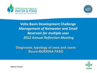 Volta Basin Development Challenge
Management of Rainwater and Small
Reservoir for multiple uses
2012 Annual Reflection Meeting
Diagnoses, typology of uses and users
Boura-BURKINA FASO

Adama Traoré

 