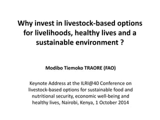 Why invest in livestock-based options 
for livelihoods, healthy lives and a 
sustainable environment ? 
Modibo Tiemoko TRAORE (FAO) 
Keynote Address at the ILRI@40 Conference on 
livestock-based options for sustainable food and 
nutritional security, economic well-being and 
healthy lives, Nairobi, Kenya, 1 October 2014 
 