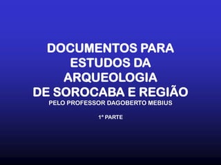 DOCUMENTOS PARA
ESTUDOS DA
ARQUEOLOGIA
DE SOROCABA E REGIÃO
PELO PROFESSOR DAGOBERTO MEBIUS
1ª PARTE
 