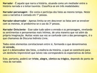 Narrador - É aquele que narra a história, atuando como um mediador entre a
história narrada e o leitor/ouvinte. Classifica-se em três modalidades:
Narrador-personagem - Ele conta e participa dos fatos ao mesmo tempo. Neste
caso a narrativa é contada em 1ª pessoa.
Narrador-observador - Apenas limita-se em descrever os fatos sem se envolver
com os mesmos. Aí predomina-se o uso da 3ª pessoa.
Narrador Onisciente - Esse sabe tudo sobre o enredo e os personagens, revelando
os sentimentos e pensamentos mais íntimos, de uma maneira que vai além da
própria imaginação. Muitas vezes sua voz se confunde com a dos personagens, é o
que chamamos de Discurso Indireto Livre.
Todos estes elementos correlacionam entre si, formando o que denominamos
de enredo,
que é o desencadear dos fatos, a essência da história, a qual se constituirá para
um desfecho imprevisível que talvez não corresponderá às expectativas do leitor.
Este, portanto, poderá ser triste, alegre, cômico ou trágico, dependo do ponto de
vista do narrador.

 