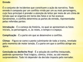 Enredo

É o conjunto de incidentes que constituem a ação da narrativa. Todo
enredo é composto por um conflito vivido por um ou mais personagens,
cujo foco principal é prender a atenção do leitor por meio de um clima de
tensão que se organiza em torno dos fatos e os faz avançar.
Geralmente, o conflito determina as partes do enredo, representadas
pelas referidas partes:
Introdução – É o começo da história, no qual se apresentam os fatos
iniciais, os personagens, e, às vezes, o tempo e o espaço.

Complicação – É a parte em que se desenvolve o conflito.
Clímax – Figura-se como o ponto culminante de toda a trama, revelado
pelo momento de maior tensão. É a parte em que o conflito atinge seu
ápice.
Conclusão ou desfecho final – É a solução do conflito instaurado,
podendo apresentar final trágico, cômico, triste, ou até mesmo
surpreendente. Tudo irá depender da decisão imposta pelo narrador.

 