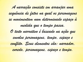 A narração consiste em arranjar uma
sequência de fatos na qual os personagens
se movimentam num determinado espaço à
medida que o tempo passa.
O texto narrativo é baseado na ação que
envolve personagens, tempo, espaço e
conflito. Seus elementos são: narrador,
enredo, personagens, espaço e tempo.

 