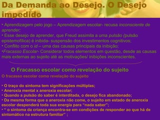 Da Demanda ao Desejo. O Desejo
impedido
• Aprendizagem pelo jogo – Aprendizagem escolar- recusa inconsciente de
aprender;
• Esse desejo de aprender, que Freud assimila a uma pulsão (pulsão
epistemofílica) é inibida- suspensão dos investimentos cognitivos;
• Conflito com o id – uma das causas principais da inibição;
•Fracasso Escolar- Considerar todos elementos em questão, desde as causas
mais externas ao sujeito até as motivações/ inibições inconscientes.
O Fracasso escolar como revelação do sujeito
O fracasso escolar como revelação do sujeito
• O traço do sintoma tem significações múltiplas;
• Aneroxia mental x aneroxia escolar;
• Quando a pulsão do saber é interditada, o desejo fica abandonado;
• Da mesma forma que a aneroxia não come, o sujeito em estado de aneroxia
escolar despenderá toda sua energia para “nada saber”;
• “ o sintoma da criança encontra-se em condições de responder ao que há de
sintomático na estrutura familiar” ;
 