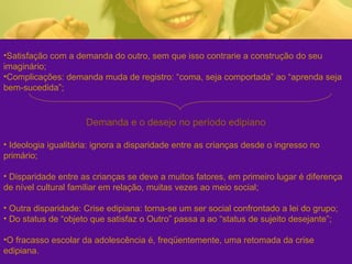 •Satisfação com a demanda do outro, sem que isso contrarie a construção do seu
imaginário;
•Complicações: demanda muda de registro: “coma, seja comportada” ao “aprenda seja
bem-sucedida”;
Demanda e o desejo no período edipiano
• Ideologia igualitária: ignora a disparidade entre as crianças desde o ingresso no
primário;
• Disparidade entre as crianças se deve a muitos fatores, em primeiro lugar é diferença
de nível cultural familiar em relação, muitas vezes ao meio social;
• Outra disparidade: Crise edipiana: torna-se um ser social confrontado a lei do grupo;
• Do status de “objeto que satisfaz o Outro” passa a ao “status de sujeito desejante”;
•O fracasso escolar da adolescência é, freqüentemente, uma retomada da crise
edipiana.
 