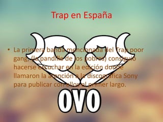 Trap en España
• La primera banda mencionada del Trap poor
gang, (la pandilla de los pobres) consiguió
hacerse escuchar en la edición donde
llamaron la atención a la discográfica Sony
para publicar con ellos el primer largo.
 