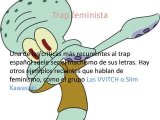 Trap feminista
Una de las críticas más recurrentes al trap
español suele ser el machismo de sus letras. Hay
otros ejemplos recientes que hablan de
feminismo, como el grupo Las VVITCH o Slim
Kawasaki.
 