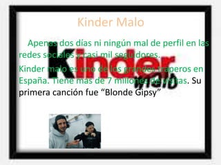 Kinder Malo
Apenas dos días ni ningún mal de perfil en las
redes sociales y casi mil seguidores.
Kinder malo es uno de los grandes traperos en
España. Tiene mas de 7 millones de visitas. Su
primera canción fue “Blonde Gipsy”
 