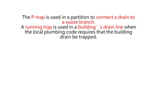 The P-trap is used in a partition to connect a drain to
a waste branch.
A running trap is used in a building’s drain line when
the local plumbing code requires that the building
drain be trapped.
 