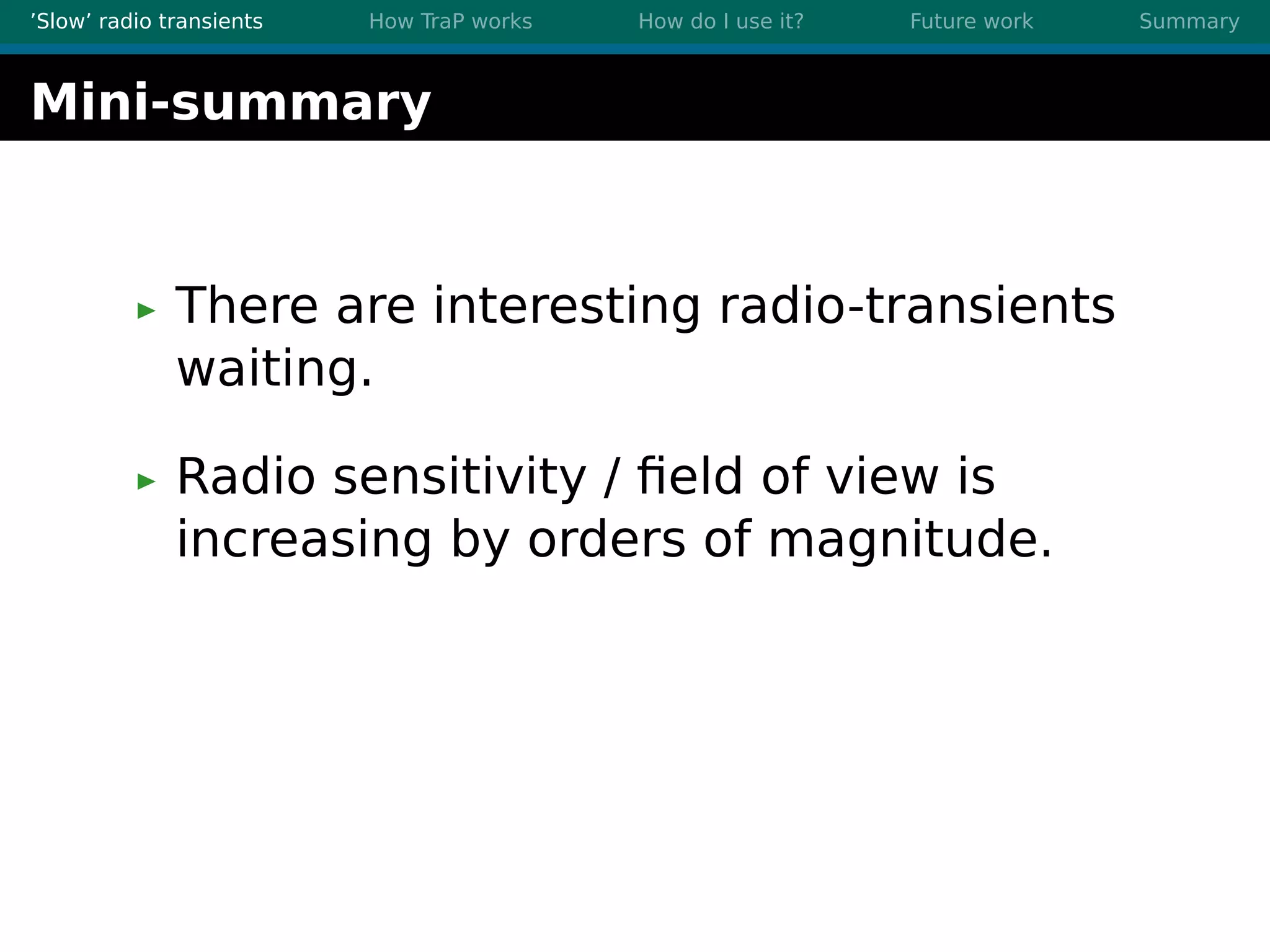 ’Slow’ radio transients How TraP works How do I use it? Future work Summary
Mini-summary
There are interesting radio-transients
waiting.
Radio sensitivity / ﬁeld of view is
increasing by orders of magnitude.
 