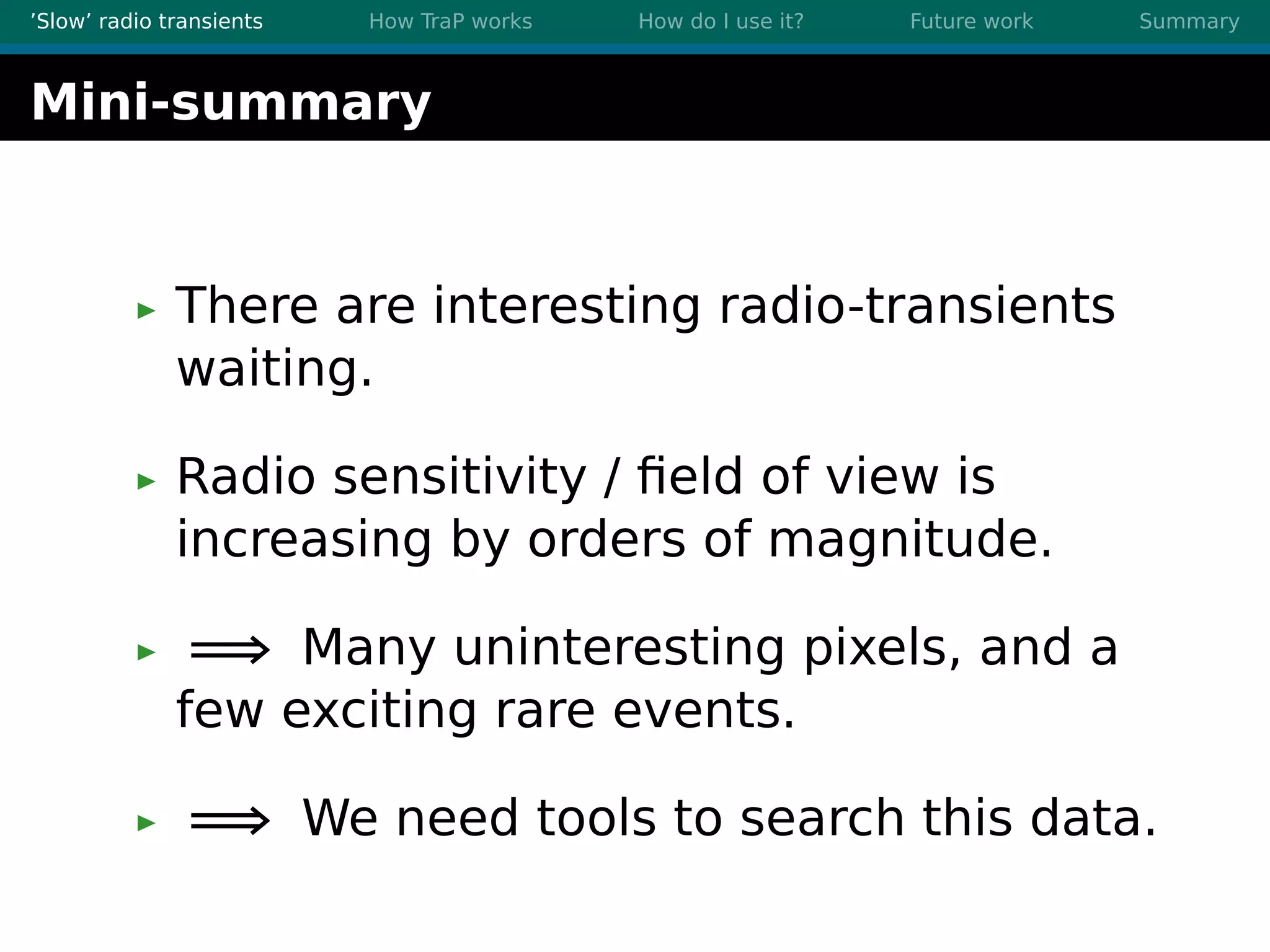 ’Slow’ radio transients How TraP works How do I use it? Future work Summary
Mini-summary
There are interesting radio-transients
waiting.
Radio sensitivity / ﬁeld of view is
increasing by orders of magnitude.
=⇒ Many uninteresting pixels, and a
few exciting rare events.
=⇒ We need tools to search this data.
 