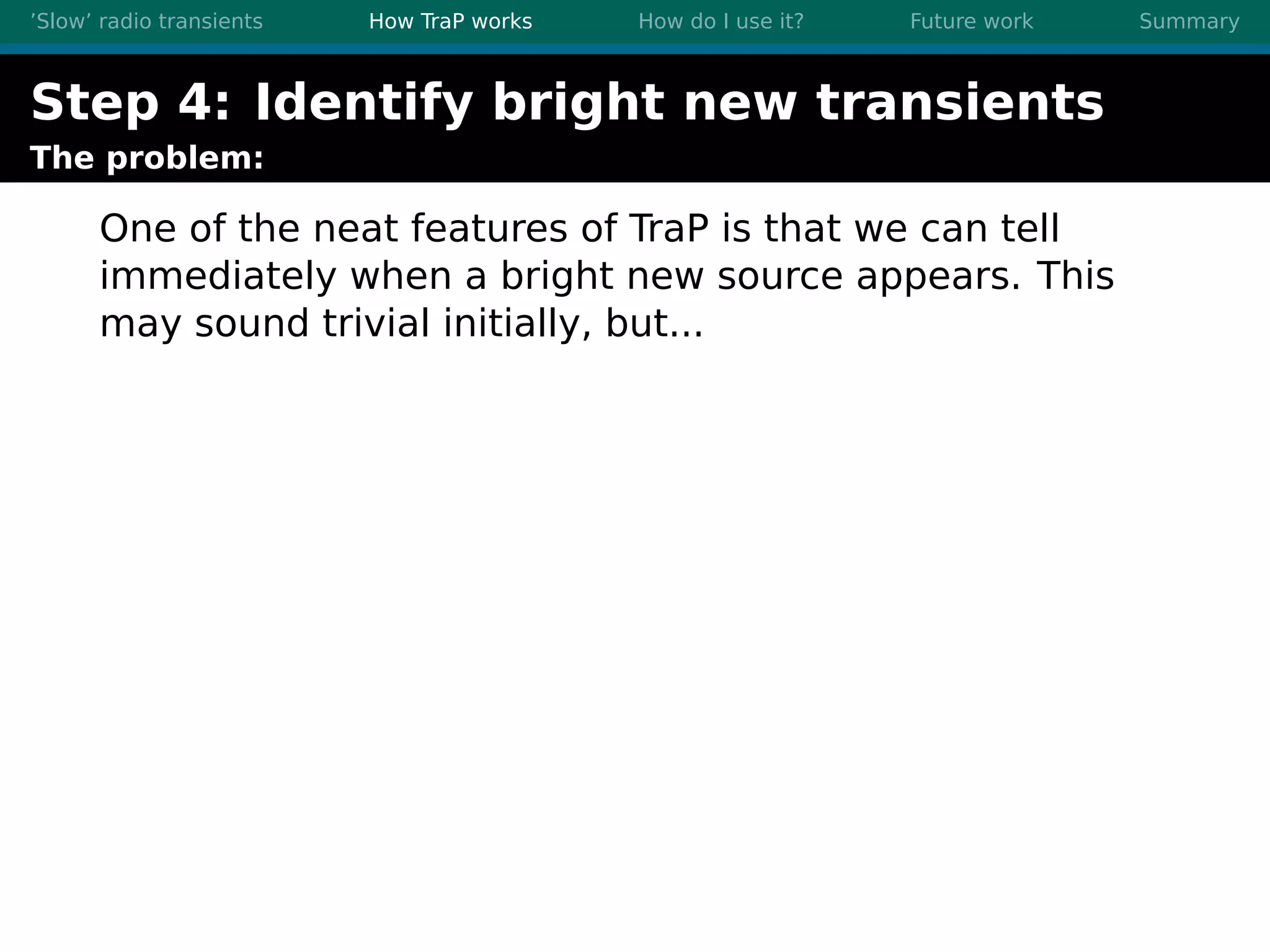 ’Slow’ radio transients How TraP works How do I use it? Future work Summary
Step 4: Identify bright new transients
The problem:
One of the neat features of TraP is that we can tell
immediately when a bright new source appears. This
may sound trivial initially, but...
 