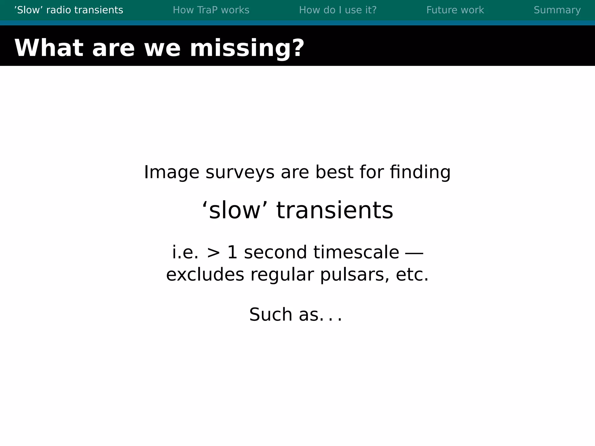 ’Slow’ radio transients How TraP works How do I use it? Future work Summary
What are we missing?
Image surveys are best for ﬁnding
‘slow’ transients
i.e. > 1 second timescale —
excludes regular pulsars, etc.
Such as. . .
 