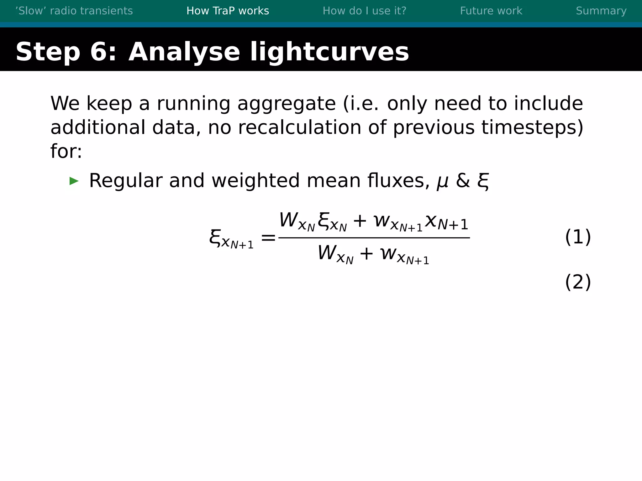 ’Slow’ radio transients How TraP works How do I use it? Future work Summary
Step 6: Analyse lightcurves
We keep a running aggregate (i.e. only need to include
additional data, no recalculation of previous timesteps)
for:
Regular and weighted mean ﬂuxes, μ & ξ
ξN+1 =
WN ξN + N+1 N+1
WN + N+1
(1)
(2)
 