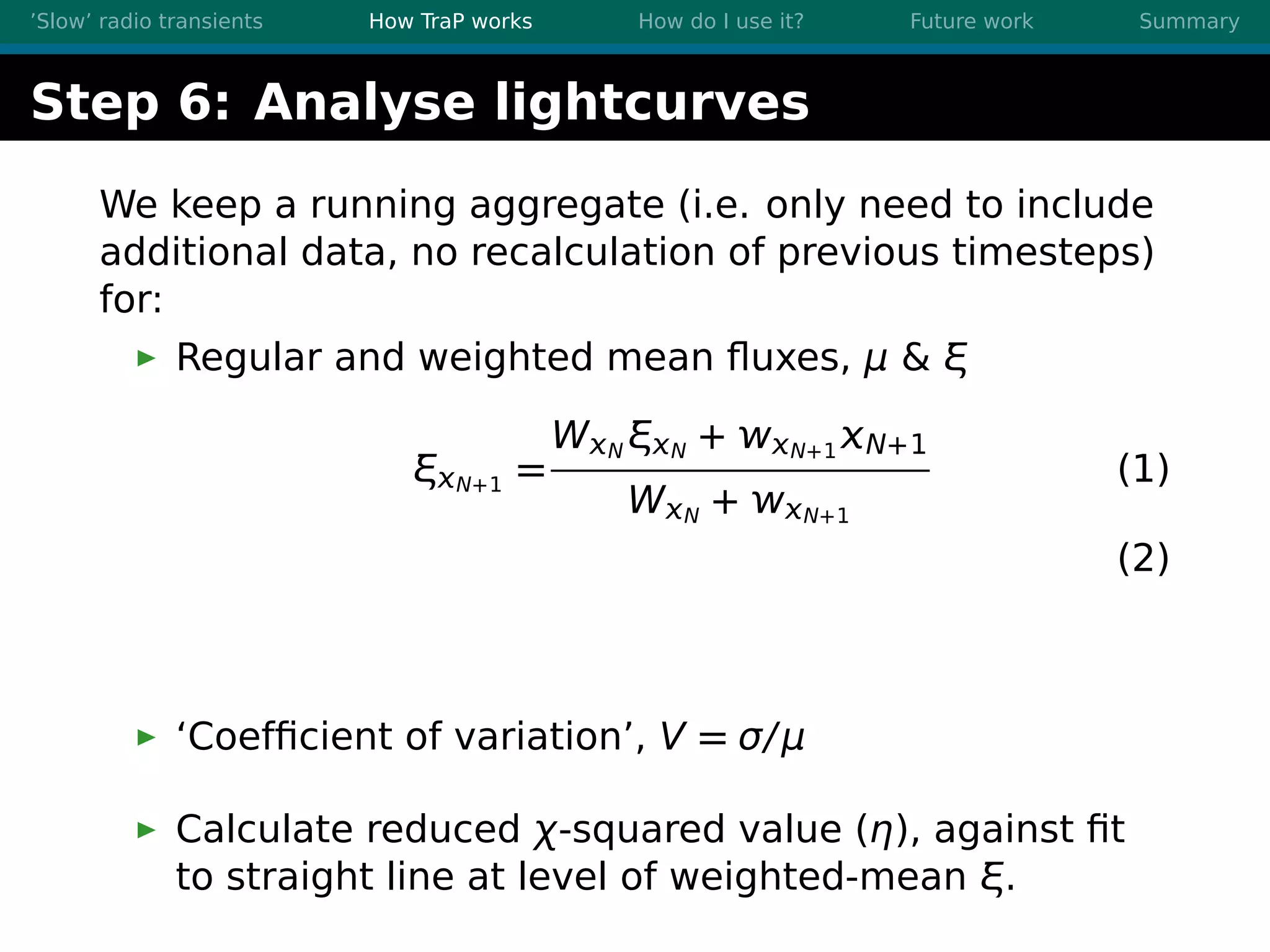’Slow’ radio transients How TraP works How do I use it? Future work Summary
Step 6: Analyse lightcurves
We keep a running aggregate (i.e. only need to include
additional data, no recalculation of previous timesteps)
for:
Regular and weighted mean ﬂuxes, μ & ξ
ξN+1 =
WN ξN + N+1 N+1
WN + N+1
(1)
(2)
‘Coefﬁcient of variation’, V = σ/μ
Calculate reduced χ-squared value (η), against ﬁt
to straight line at level of weighted-mean ξ.
 