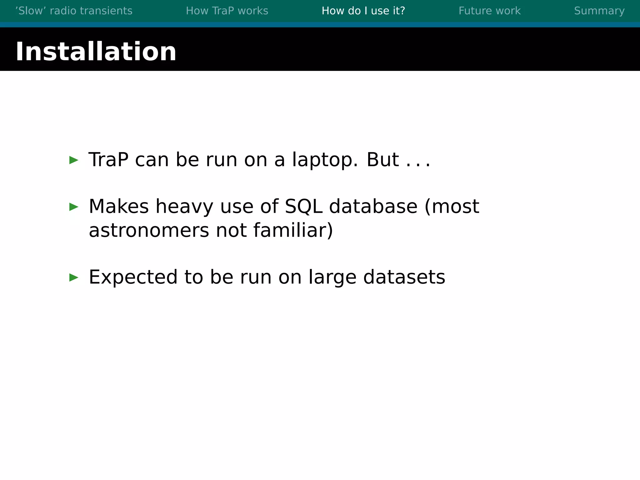 ’Slow’ radio transients How TraP works How do I use it? Future work Summary
Installation
TraP can be run on a laptop. But . . .
Makes heavy use of SQL database (most
astronomers not familiar)
Expected to be run on large datasets
 