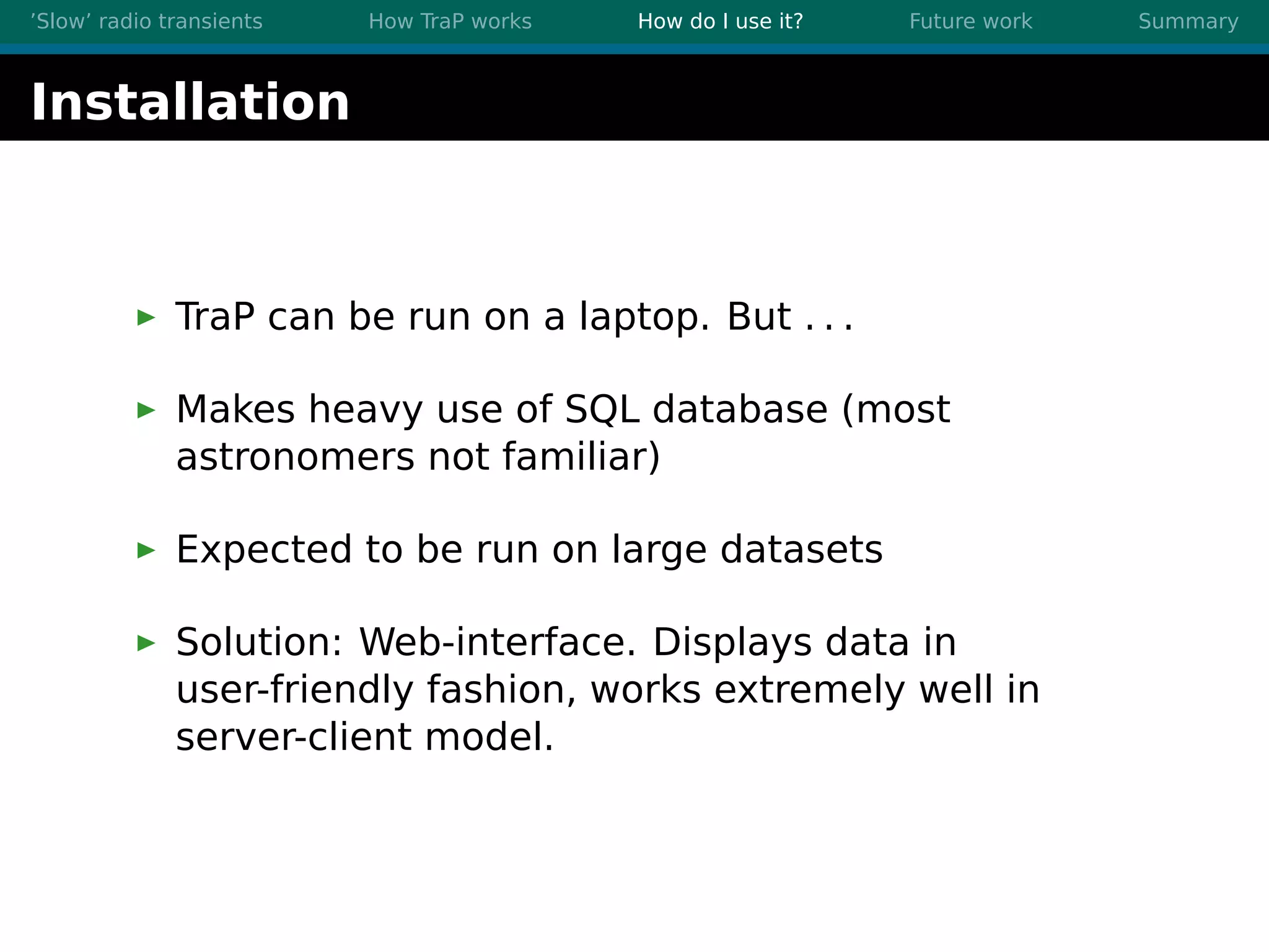 ’Slow’ radio transients How TraP works How do I use it? Future work Summary
Installation
TraP can be run on a laptop. But . . .
Makes heavy use of SQL database (most
astronomers not familiar)
Expected to be run on large datasets
Solution: Web-interface. Displays data in
user-friendly fashion, works extremely well in
server-client model.
 