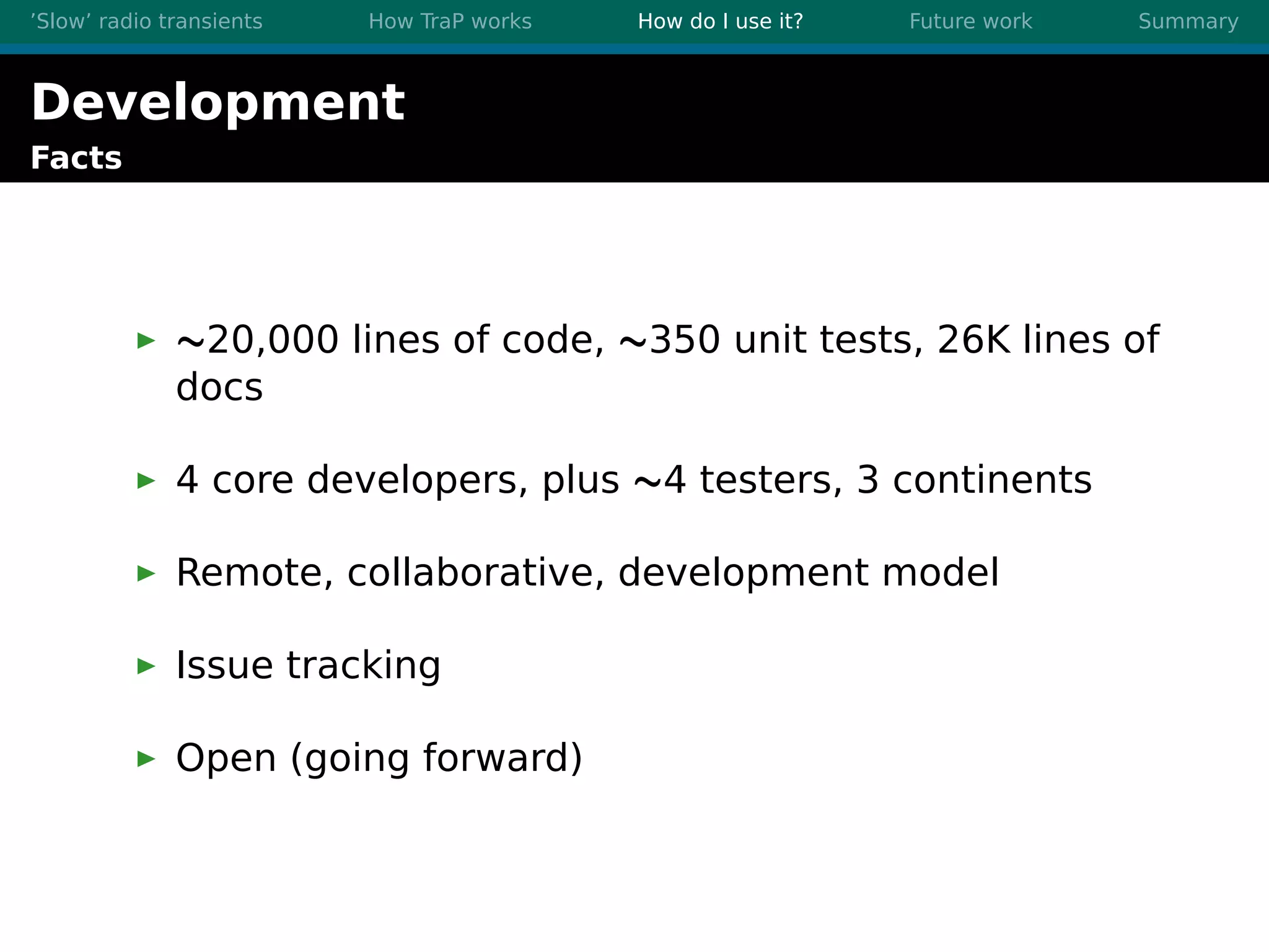’Slow’ radio transients How TraP works How do I use it? Future work Summary
Development
Facts
∼20,000 lines of code, ∼350 unit tests, 26K lines of
docs
4 core developers, plus ∼4 testers, 3 continents
Remote, collaborative, development model
Issue tracking
Open (going forward)
 