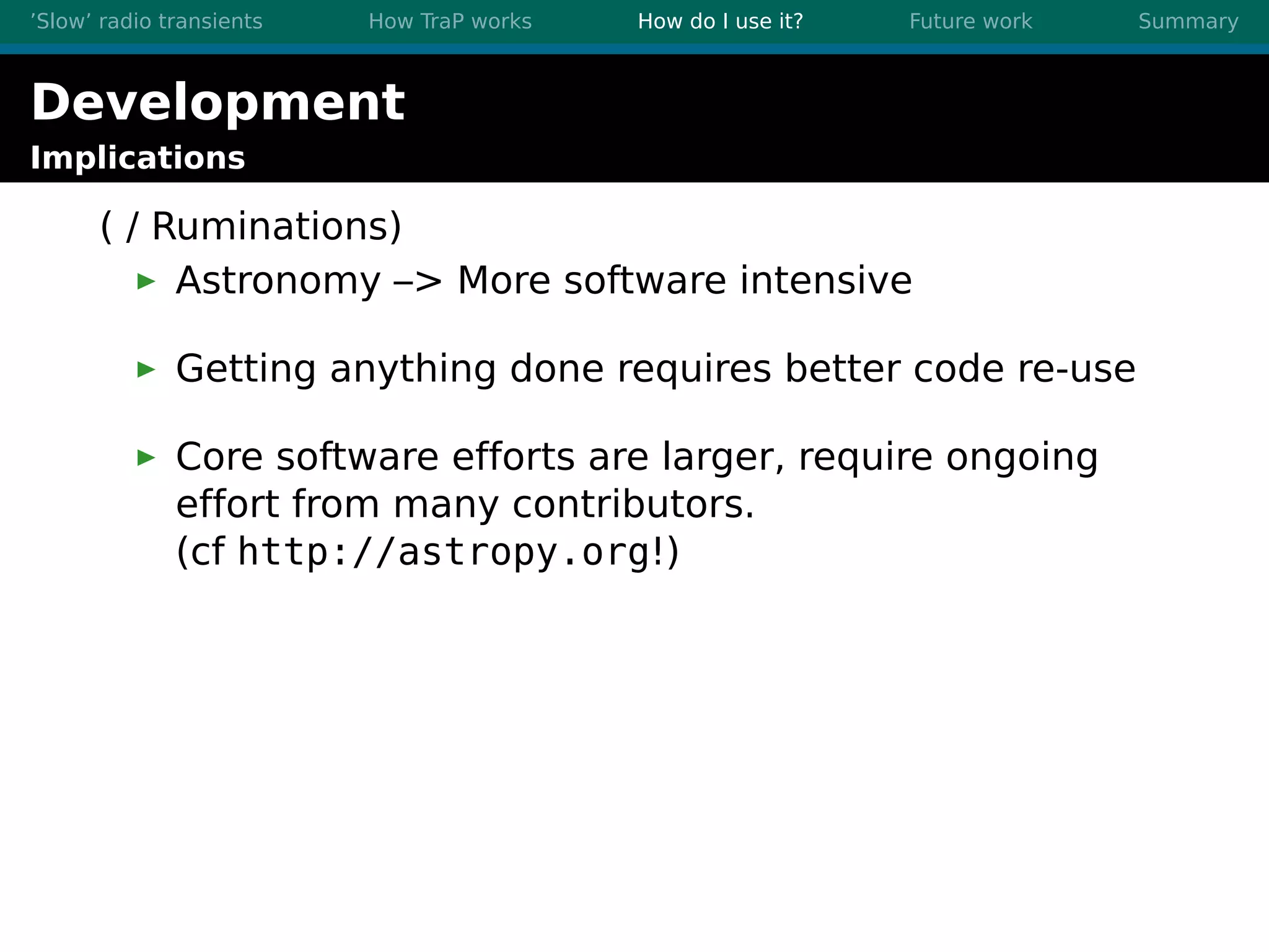 ’Slow’ radio transients How TraP works How do I use it? Future work Summary
Development
Implications
( / Ruminations)
Astronomy –> More software intensive
Getting anything done requires better code re-use
Core software efforts are larger, require ongoing
effort from many contributors.
(cf http://astropy.org!)
 