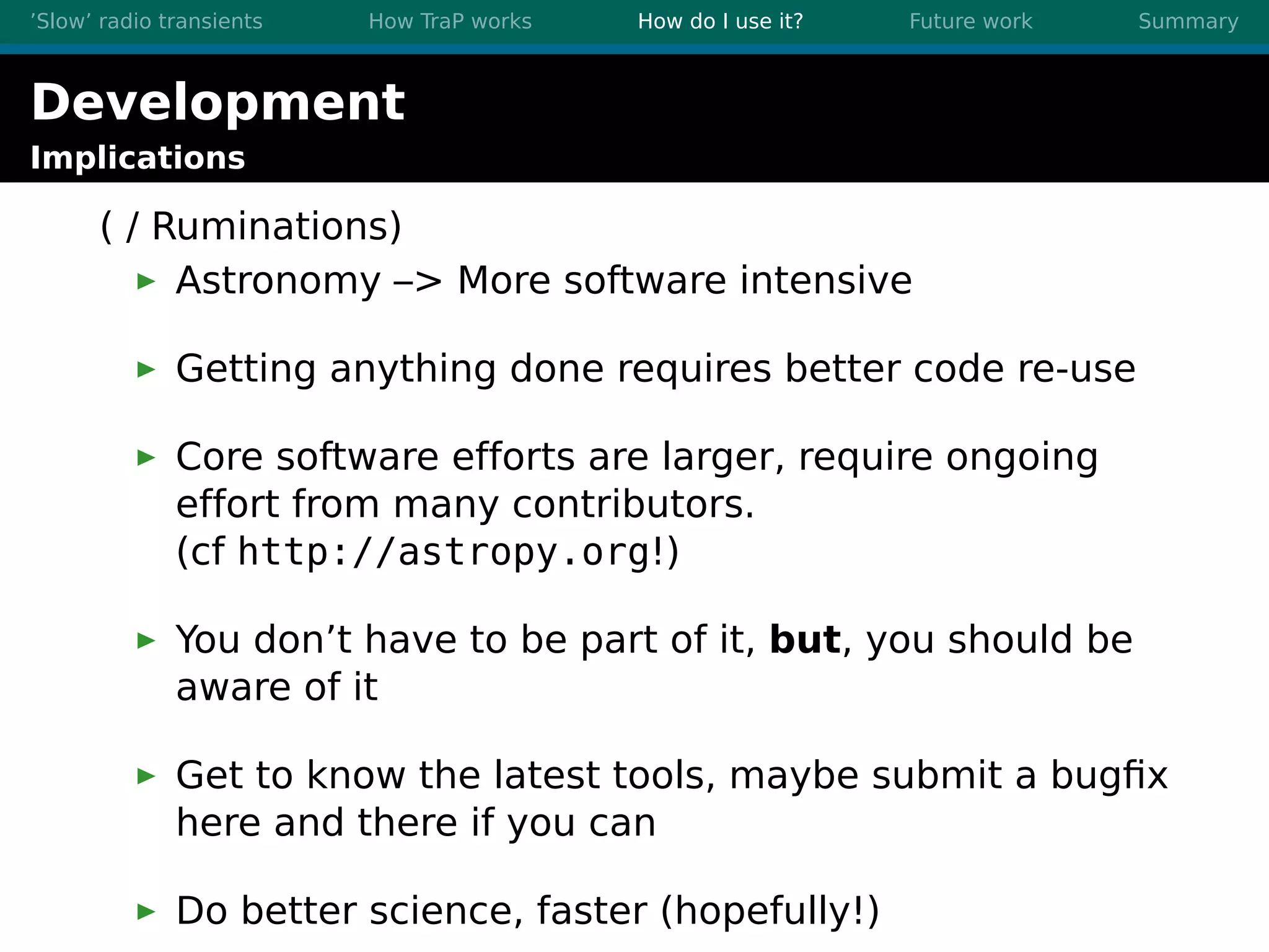 ’Slow’ radio transients How TraP works How do I use it? Future work Summary
Development
Implications
( / Ruminations)
Astronomy –> More software intensive
Getting anything done requires better code re-use
Core software efforts are larger, require ongoing
effort from many contributors.
(cf http://astropy.org!)
You don’t have to be part of it, but, you should be
aware of it
Get to know the latest tools, maybe submit a bugﬁx
here and there if you can
Do better science, faster (hopefully!)
 