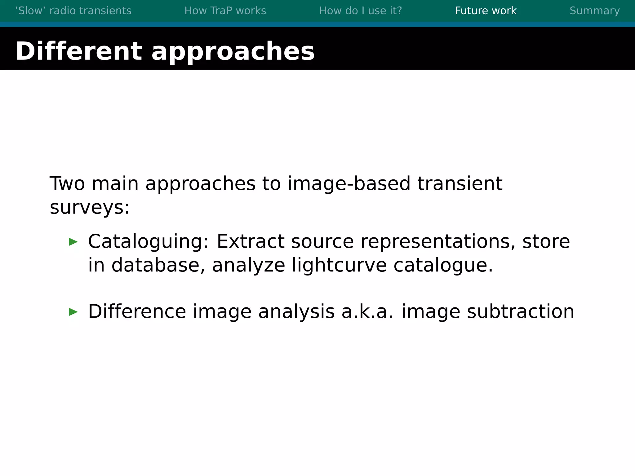 ’Slow’ radio transients How TraP works How do I use it? Future work Summary
Different approaches
Two main approaches to image-based transient
surveys:
Cataloguing: Extract source representations, store
in database, analyze lightcurve catalogue.
Difference image analysis a.k.a. image subtraction
 