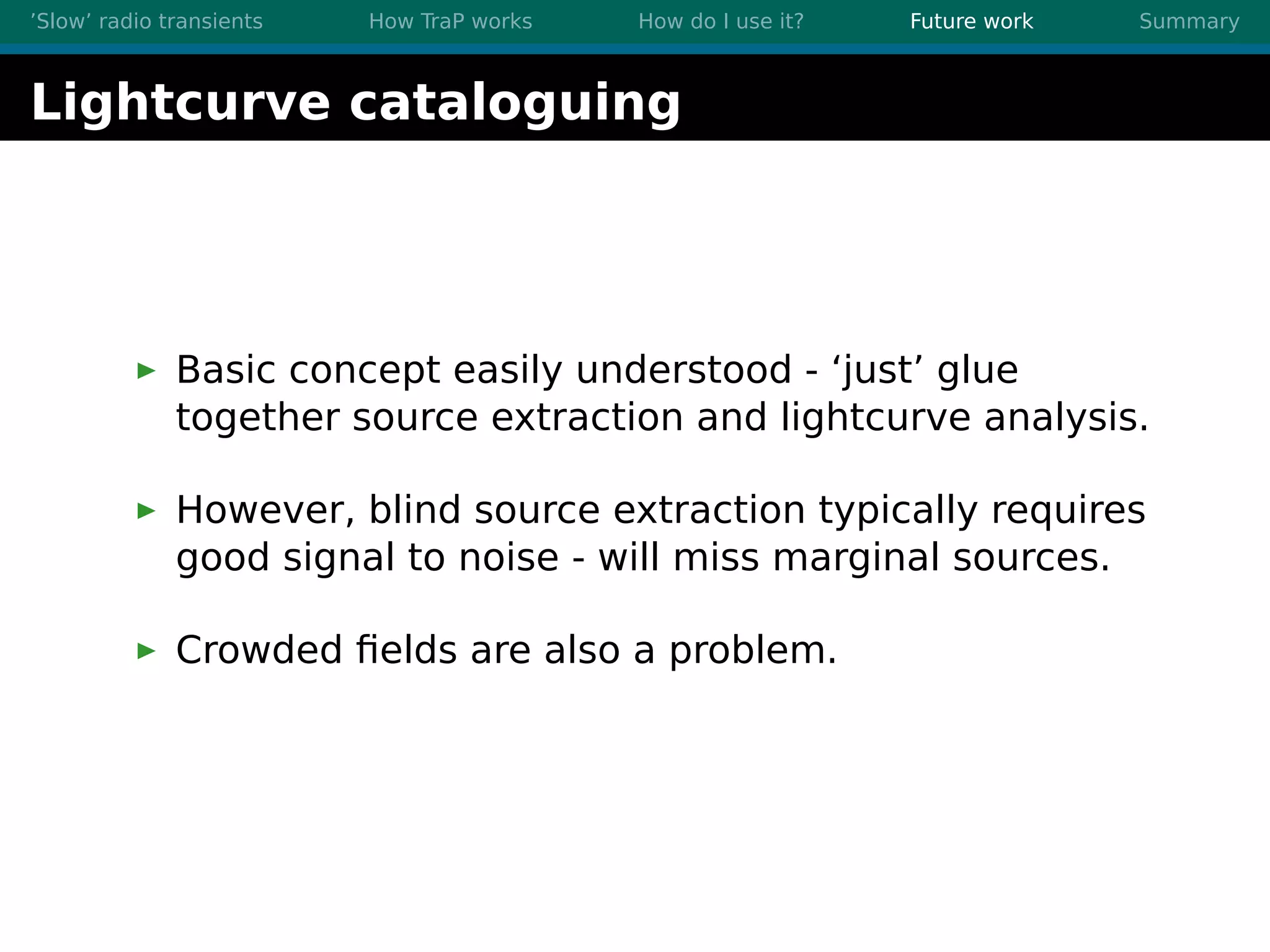 ’Slow’ radio transients How TraP works How do I use it? Future work Summary
Lightcurve cataloguing
Basic concept easily understood - ‘just’ glue
together source extraction and lightcurve analysis.
However, blind source extraction typically requires
good signal to noise - will miss marginal sources.
Crowded ﬁelds are also a problem.
 