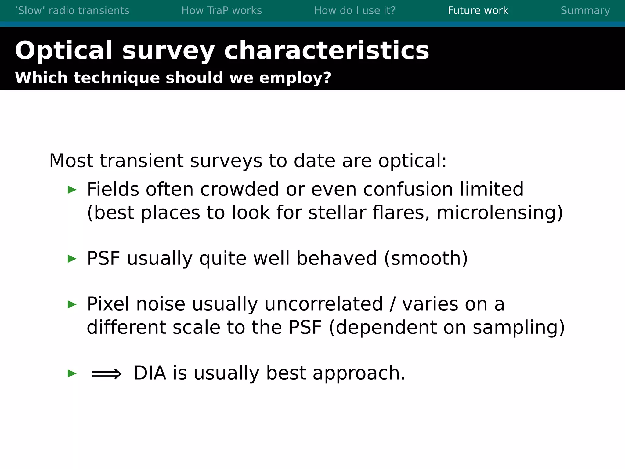 ’Slow’ radio transients How TraP works How do I use it? Future work Summary
Optical survey characteristics
Which technique should we employ?
Most transient surveys to date are optical:
Fields often crowded or even confusion limited
(best places to look for stellar ﬂares, microlensing)
PSF usually quite well behaved (smooth)
Pixel noise usually uncorrelated / varies on a
different scale to the PSF (dependent on sampling)
=⇒ DIA is usually best approach.
 