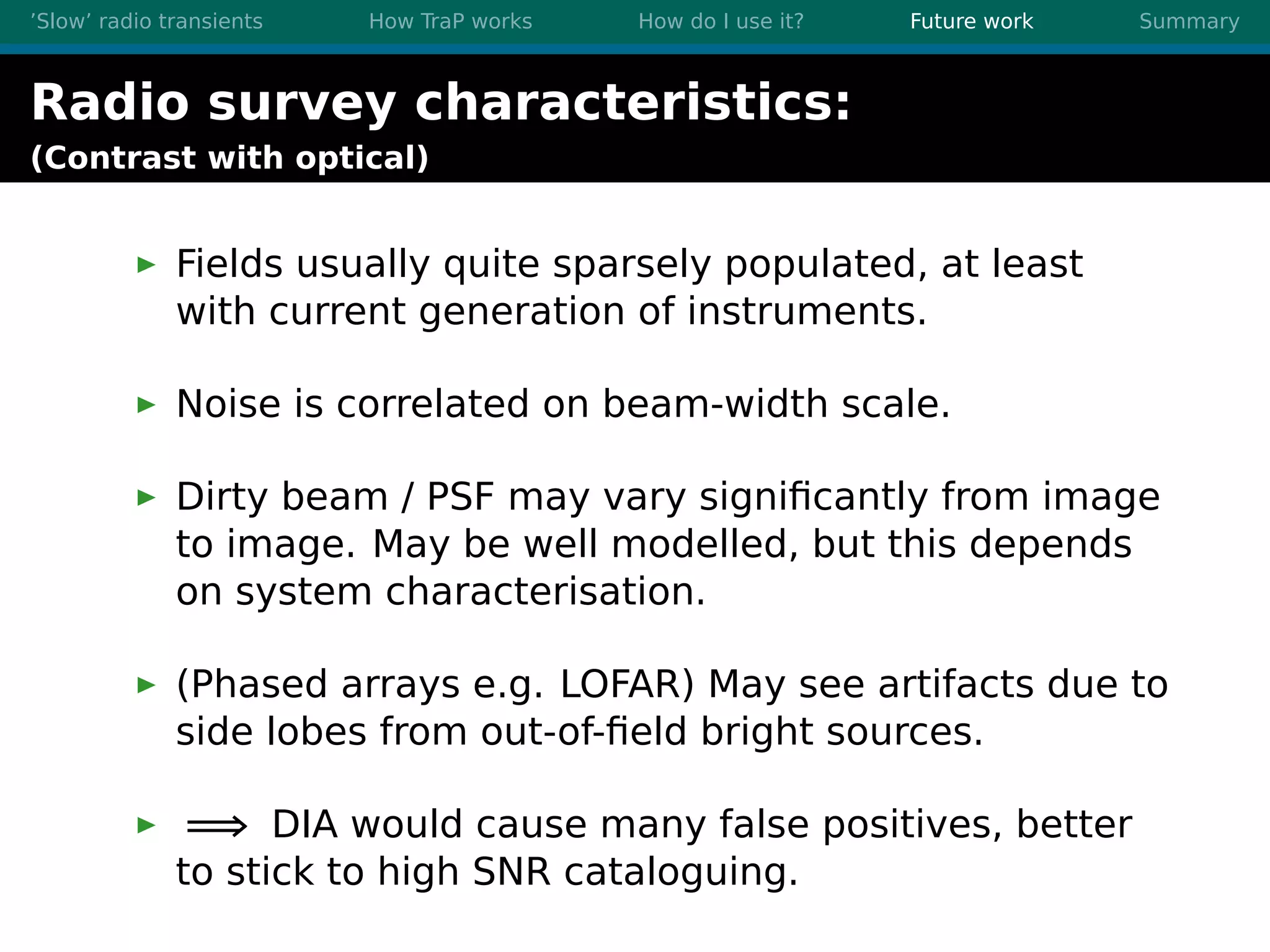 ’Slow’ radio transients How TraP works How do I use it? Future work Summary
Radio survey characteristics:
(Contrast with optical)
Fields usually quite sparsely populated, at least
with current generation of instruments.
Noise is correlated on beam-width scale.
Dirty beam / PSF may vary signiﬁcantly from image
to image. May be well modelled, but this depends
on system characterisation.
(Phased arrays e.g. LOFAR) May see artifacts due to
side lobes from out-of-ﬁeld bright sources.
=⇒ DIA would cause many false positives, better
to stick to high SNR cataloguing.
 