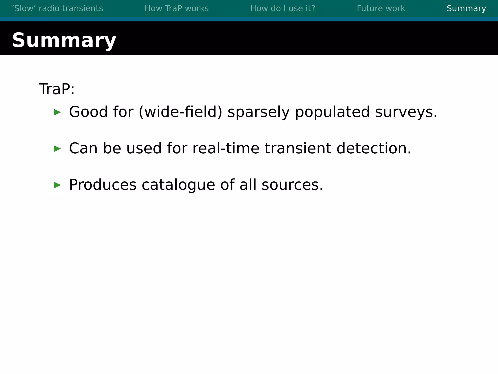 ’Slow’ radio transients How TraP works How do I use it? Future work Summary
Summary
TraP:
Good for (wide-ﬁeld) sparsely populated surveys.
Can be used for real-time transient detection.
Produces catalogue of all sources.
 