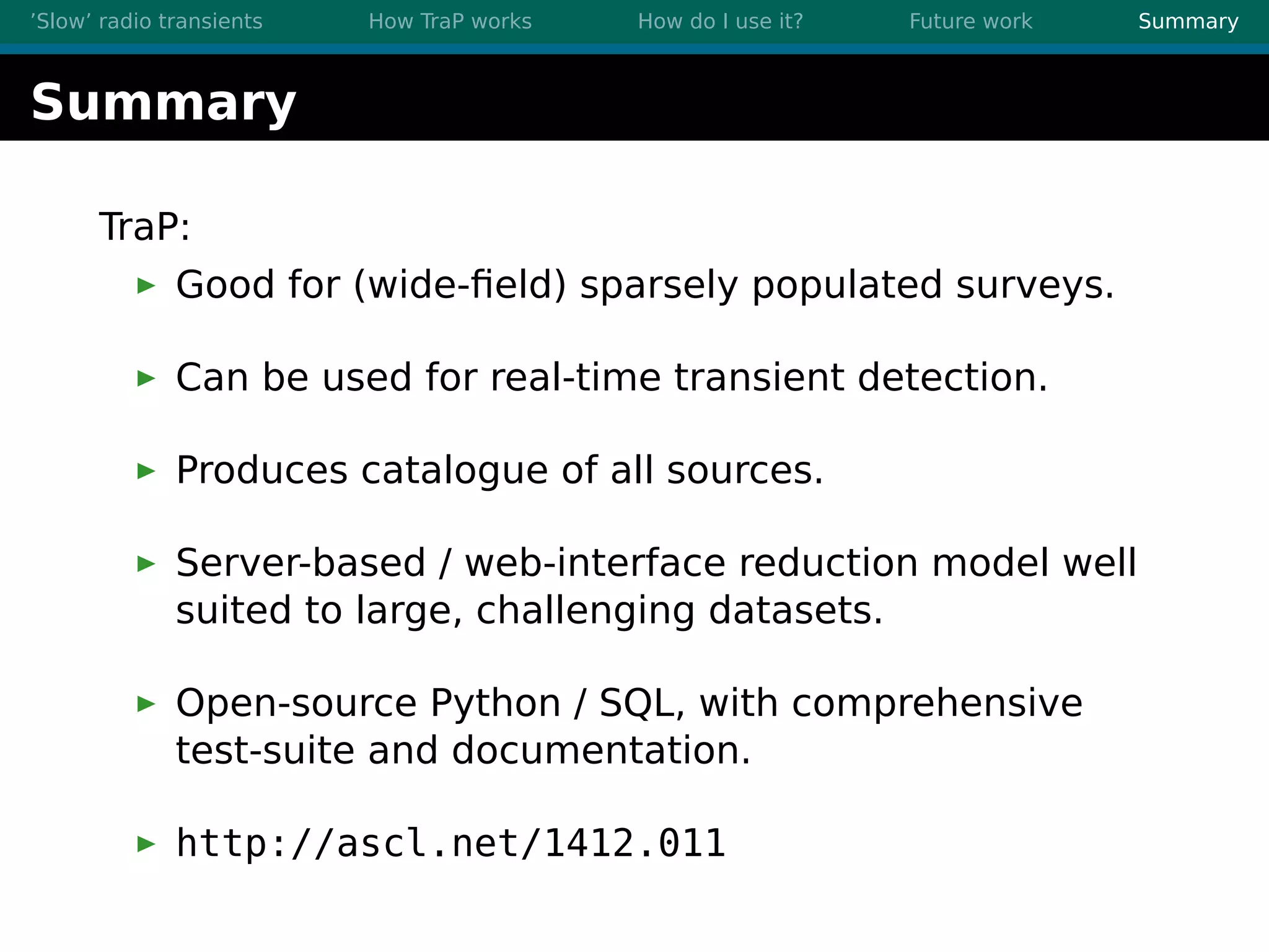 ’Slow’ radio transients How TraP works How do I use it? Future work Summary
Summary
TraP:
Good for (wide-ﬁeld) sparsely populated surveys.
Can be used for real-time transient detection.
Produces catalogue of all sources.
Server-based / web-interface reduction model well
suited to large, challenging datasets.
Open-source Python / SQL, with comprehensive
test-suite and documentation.
http://ascl.net/1412.011
 