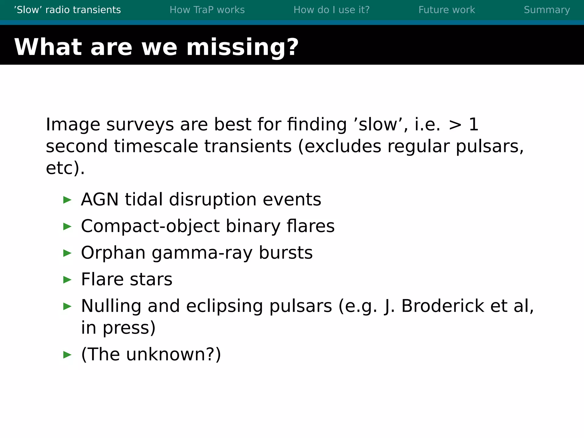 ’Slow’ radio transients How TraP works How do I use it? Future work Summary
What are we missing?
Image surveys are best for ﬁnding ’slow’, i.e. > 1
second timescale transients (excludes regular pulsars,
etc).
AGN tidal disruption events
Compact-object binary ﬂares
Orphan gamma-ray bursts
Flare stars
Nulling and eclipsing pulsars (e.g. J. Broderick et al,
in press)
(The unknown?)
 