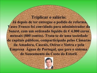 Triplicar o salário: Já depois de ter entregue o pedido de reforma, Vasco Franco foi convidado para administrador da  Sanest, com um ordenado líquido de € 4.000 euros mensais (800 contos). Trata-se de uma sociedade  de capitais públicos, comparticipada pelas Câmaras da Amadora, Cascais, Oeiras e Sintra e pela  Empresa  Águas de Portugal, que gere o sistema  de Saneamento da Costa do Estoril. 
