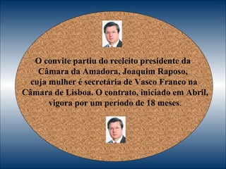 O convite partiu do reeleito presidente da  Câmara da Amadora, Joaquim Raposo,  cuja mulher é secretária de Vasco Franco na Câmara de Lisboa. O contrato, iniciado em Abril, vigora por um período de 18 meses . 