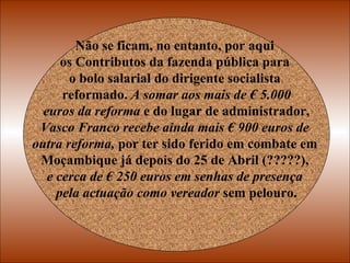 Não se ficam, no entanto, por aqui  os Contributos da fazenda pública para  o bolo salarial do dirigente socialista  reformado.  A somar aos mais de € 5.000 euros da reforma  e do lugar de administrador,  Vasco Franco recebe ainda mais € 900 euros de  outra reforma,  por ter sido ferido em combate em  Moçambique já depois do 25 de Abril (?????),  e cerca de € 250 euros em senhas de presença  pela actuação como vereador  sem pelouro. 
