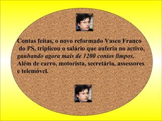 Contas feitas, o novo reformado Vasco Franco do PS, triplicou o salário que auferia no activo,  ganhando agora mais de 1200 contos limpos.  Além de carro, motorista, secretária, assessores  e telemóvel. 