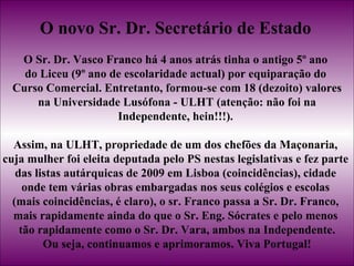 O novo Sr. Dr. Secretário de Estado   O Sr. Dr. Vasco Franco há 4 anos atrás tinha o antigo 5º ano  do Liceu (9º ano de escolaridade actual) por equiparação do  Curso Comercial. Entretanto, formou-se com 18 (dezoito) valores na Universidade Lusófona - ULHT (atenção: não foi na  Independente, hein!!!).  Assim, na ULHT, propriedade de um dos chefões da Maçonaria,  cuja mulher foi eleita deputada pelo PS nestas legislativas e fez parte  das listas autárquicas de 2009 em Lisboa (coincidências), cidade  onde tem várias obras embargadas nos seus colégios e escolas  (mais coincidências, é claro), o sr. Franco passa a Sr. Dr. Franco,  mais rapidamente ainda do que o Sr. Eng. Sócrates e pelo menos  tão rapidamente como o Sr. Dr. Vara, ambos na Independente. Ou seja, continuamos e aprimoramos. Viva Portugal! 