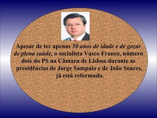 Apesar de ter apenas  50 anos de idade e de gozar  de plena saúde,  o socialista Vasco Franco, número  dois do PS na Câmara de Lisboa durante as  presidências de Jorge Sampaio e de João Soares, já está reformado. 