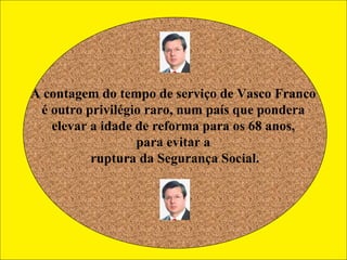 A contagem do tempo de serviço de Vasco Franco  é outro privilégio raro, num país que pondera  elevar a idade de reforma para os 68 anos,  para evitar a  ruptura da Segurança Social. 