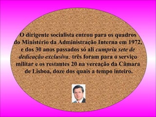 O dirigente socialista entrou para os quadros  do Ministério da Administração Interna em 1972,  e dos 30 anos passados só ali  cumpriu sete de  dedicação exclusiva ;  três foram para o serviço  militar e os restantes 20 na vereação da Câmara  de Lisboa, doze dos quais a tempo inteiro.   