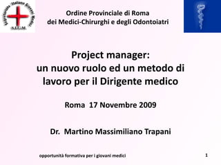 Project manager: un nuovo ruolo ed un metodo di lavoro per il Dirigente medico Roma  17 Novembre 2009 Dr.  Martino Massimiliano Trapani opportunità formativa per i giovani medici 