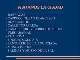 VISITAMOS LA CIUDAD
- BARRACAS
- CAPPUCCINI, SAN FRANCESCO
- RUA GRANDE
- CALLE TORREARSA
- CASALICCHIO Y BARRIO DE MEDIO
- TRES ABADÍAS
- RUA NOVA
- FINALES SIGLO XIX
- SANTUARIO DE LA ANUNCIADA
- MUSEO PEPOLI
- SALINAS Y MUSEO DE LA SAL
 