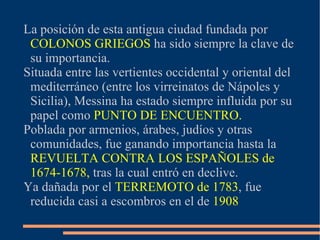 La posición de esta antigua ciudad fundada por
 COLONOS GRIEGOS ha sido siempre la clave de
 su importancia.
Situada entre las vertientes occidental y oriental del
 mediterráneo (entre los virreinatos de Nápoles y
 Sicilia), Messina ha estado siempre influida por su
 papel como PUNTO DE ENCUENTRO.
Poblada por armenios, árabes, judíos y otras
 comunidades, fue ganando importancia hasta la
 REVUELTA CONTRA LOS ESPAÑOLES de
 1674-1678, tras la cual entró en declive.
Ya dañada por el TERREMOTO de 1783, fue
 reducida casi a escombros en el de 1908
 