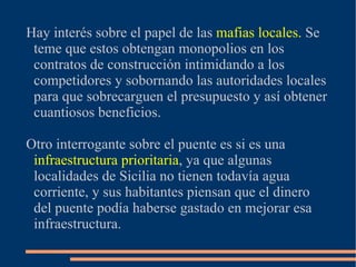 Hay interés sobre el papel de las mafias locales. Se
 teme que estos obtengan monopolios en los
 contratos de construcción intimidando a los
 competidores y sobornando las autoridades locales
 para que sobrecarguen el presupuesto y así obtener
 cuantiosos beneficios.

Otro interrogante sobre el puente es si es una
 infraestructura prioritaria, ya que algunas
 localidades de Sicilia no tienen todavía agua
 corriente, y sus habitantes piensan que el dinero
 del puente podía haberse gastado en mejorar esa
 infraestructura.
 