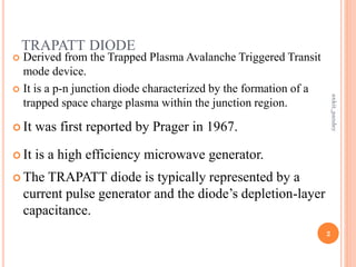 TRAPATT DIODE
 Derived from the Trapped Plasma Avalanche Triggered Transit
mode device.
 It is a p-n junction diode characterized by the formation of a
trapped space charge plasma within the junction region.
 It was first reported by Prager in 1967.
 It is a high efficiency microwave generator.
 The TRAPATT diode is typically represented by a
current pulse generator and the diode’s depletion-layer
capacitance.
2
ankit_pandey
 