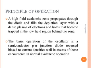 PRINCIPLE OF OPERATION
 A high field avalanche zone propagates through
the diode and fills the depletion layer with a
dense plasma of electrons and holes that become
trapped in the low field region behind the zone.
 The basic operation of the oscillator is a
semiconductor p-n junction diode reversed
biased to current densities well in excess of those
encountered in normal avalanche operation.
6
ankit_pandey
 