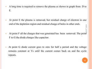  A long time is required to remove the plasma as shown in graph from D to
E.
 At point E the plasma is removed, but residual charge of electron in one
end of the depletion region and residual charge of holes in other ends.
 At point F all the charges that was generated has been removed. The point
F to G the diode charges like capacitor.
 At point G diode current goes to zero for half a period and the voltage
remains constant at Vs until the current comes back on and the cycle
repeats.
9
ankit_pandey
 