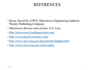 REFERENCES
 Pozar, David M. (1993). Microwave Engineering Addison-
Wesley Publishing Company.
 Microwave devices and circuits- S.Y. Liao.
 http://microwave.landingsystem.com/
 http://www.pacificavionics.com/
 http://www.spc.noaa.gov/faq/tornado/doppler.htm
 http://www.nssl.noaa.gov/tools/radar/
4/8/2015 13
 